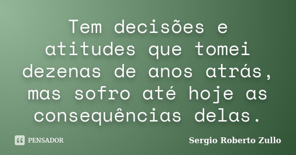 Tem decisões e atitudes que tomei dezenas de anos atrás, mas sofro até hoje as consequências delas.... Frase de Sergio Roberto Zullo.