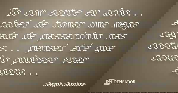 To com sorte eu acho... acabei de tomar uma mega cagada de passarinho nas costas... pensei até que cavalo pudesse voar agora...... Frase de Sergio Santana.