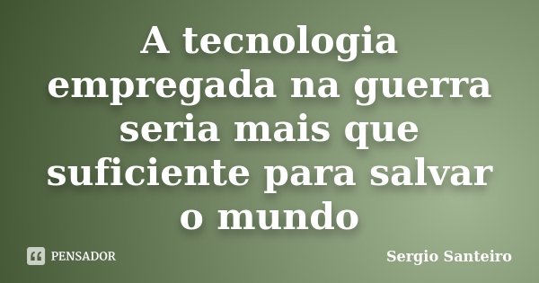 A tecnologia empregada na guerra seria mais que suficiente para salvar o mundo... Frase de Sergio Santeiro.