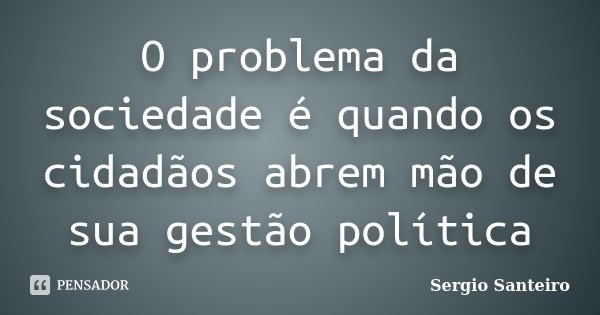 O problema da sociedade é quando os cidadãos abrem mão de sua gestão política... Frase de Sergio Santeiro.