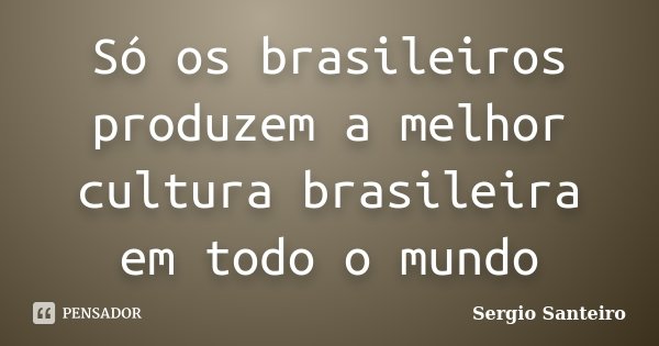 Só os brasileiros produzem a melhor cultura brasileira em todo o mundo... Frase de Sergio Santeiro.