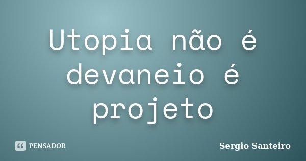 Utopia não é devaneio é projeto... Frase de Sergio Santeiro.