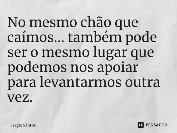 ⁠No mesmo chão que caímos... também pode ser o mesmo lugar que podemos nos apoiar para levantarmos outra vez.... Frase de _Sergio Santos.