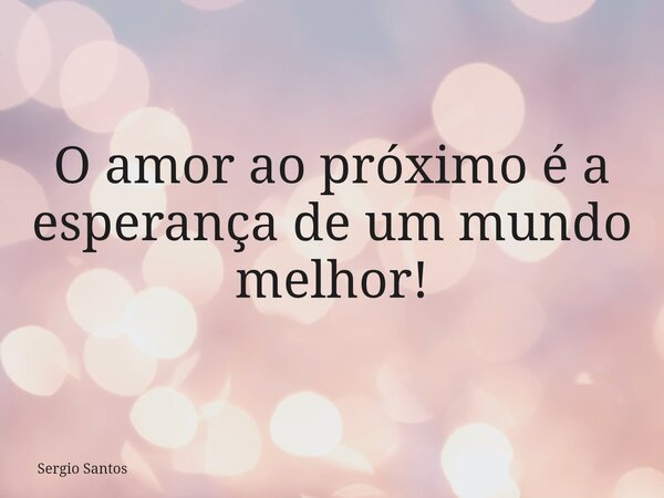 O amor ao próximo é a esperança de um mundo melhor!... Frase de Sergio Santos.
