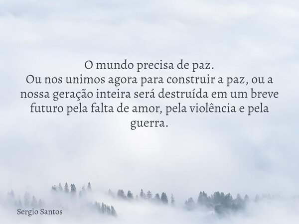 O mundo precisa de paz. Ou nos unimos agora para construir a paz, ou a nossa geração inteira será destruída em um breve futuro pela falta de amor, pela violênci... Frase de Sergio Santos.