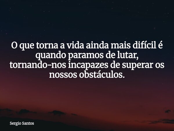 O que torna a vida ainda mais difícil é quando paramos de lutar, tornando-nos incapazes de superar os nossos obstáculos.... Frase de Sergio Santos.