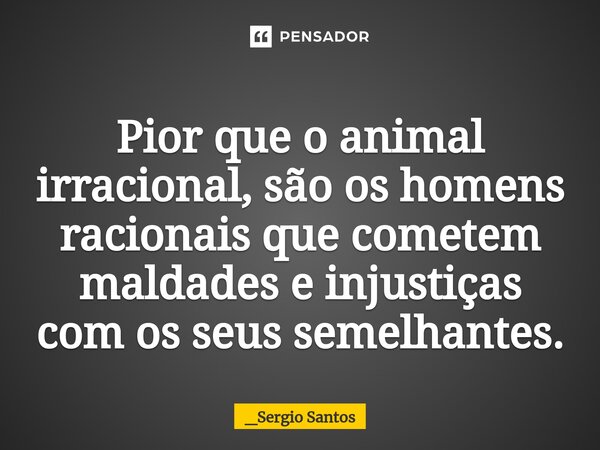 ⁠Pior que o animal irracional, são os homens racionais que cometem maldades e injustiças com os seus semelhantes.... Frase de _Sergio Santos.