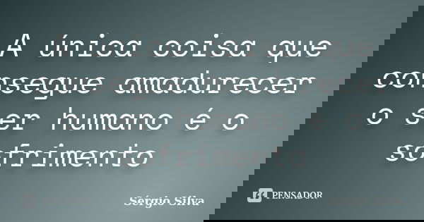 A única coisa que consegue amadurecer o ser humano é o sofrimento... Frase de Sérgio Silva.