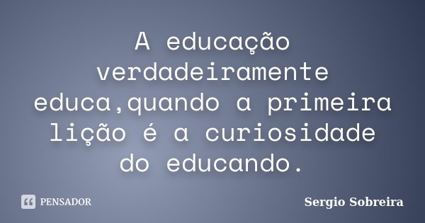 A educação verdadeiramente educa,quando a primeira lição é a curiosidade do educando.... Frase de Sergio Sobreira.