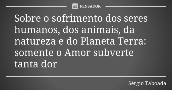 Sobre o sofrimento dos seres humanos, dos animais, da natureza e do Planeta Terra: somente o Amor subverte tanta dor... Frase de Sérgio Taboada.