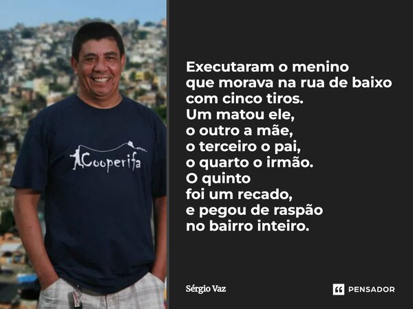Executaram o menino que morava na rua de baixo com cinco tiros. Um matou ele, o outro a mãe, o terceiro o pai, o quarto o irmão. O quinto foi um recado, e pegou... Frase de Sérgio Vaz.