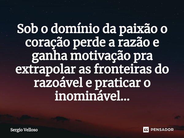 ⁠Sob o domínio da paixão o coração perde a razão e ganha motivação pra extrapolar as fronteiras do razoável e praticar o inominável...... Frase de Sérgio Velloso.