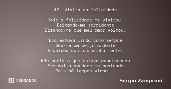 12- Visita da felicidade Hoje a felicidade me visitou Deixando-me sorridente Dizendo-me que meu amor voltou. Ela estava linda como sempre Deu-me um beijo ardent... Frase de Sergio Zamproni.