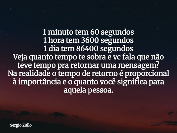 1 minuto tem 60 segundos 1 hora tem 3600 segundos 1 dia tem 86400 segundos Veja quanto tempo te sobra e vc fala que não teve tempo pra retornar uma mensagem? Na... Frase de Sergio Zullo.