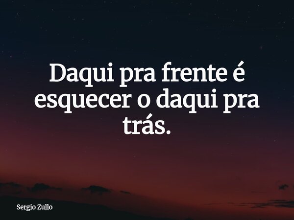 Daqui pra frente é esquecer o daqui pra trás.... Frase de Sergio Zullo.