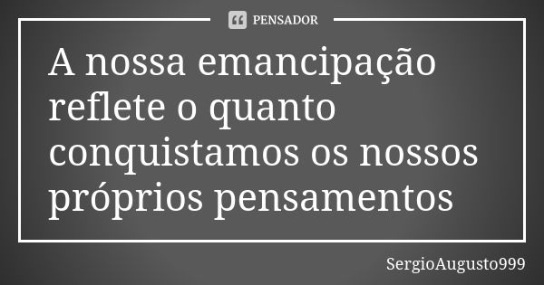 A nossa emancipação reflete o quanto conquistamos os nossos próprios pensamentos... Frase de SergioAugusto999.