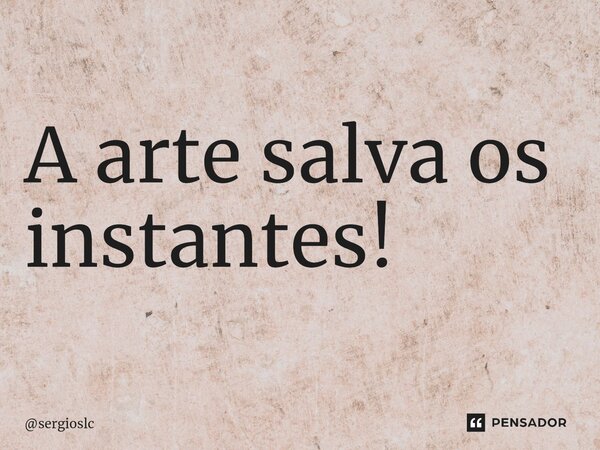 ⁠A arte salva os instantes!... Frase de sergioslc.