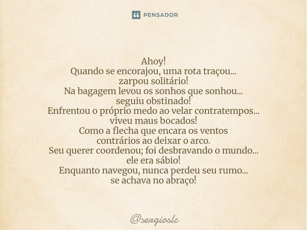 Ahoy! Quando se encorajou, uma rota traçou... zarpou solitário! Na bagagem levou os sonhos que sonhou... seguiu obstinado! Enfrentou o próprio medo ao velar co... Frase de sergioslc.