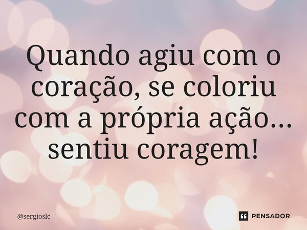 Quando agiu com o coração, se coloriu com a própria ação... sentiu coragem!... Frase de sergioslc.