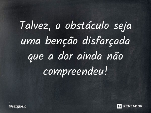 Talvez, o obstáculo seja uma benção disfarçada que a dor ainda não compreendeu!... Frase de sergioslc.