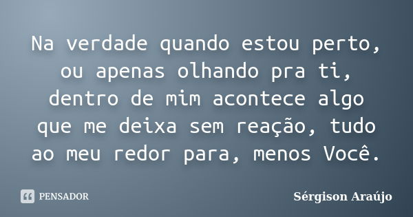 Na verdade quando estou perto, ou apenas olhando pra ti, dentro de mim acontece algo que me deixa sem reação, tudo ao meu redor para, menos Você.... Frase de Sérgison Araújo.