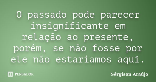 O passado pode parecer insignificante em relação ao presente, porém, se não fosse por ele não estaríamos aqui.... Frase de Sérgison Araújo.