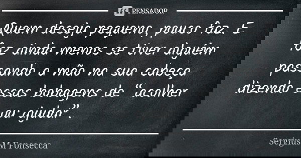 Quem deseja pequeno, pouco faz.E faz ainda menos se tiver alguém passando a mão na sua cabeça dizendo essas bobagens de “acolher ou ajudar”.... Frase de Sérgius M'Fonsecca.