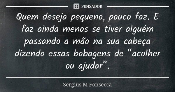 Quem deseja pequeno, pouco faz.E faz ainda menos se tiver alguém passando a mão na sua cabeça dizendo essas bobagens de “acolher ou ajudar”.... Frase de Sérgius M'Fonsecca.