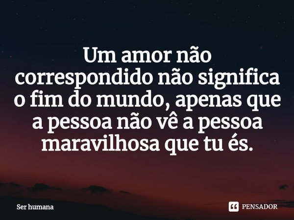 ⁠Um amor não correspondido não significa o fim do mundo, apenas que a pessoa não vê a pessoa maravilhosa que tu és.... Frase de Ser humana.