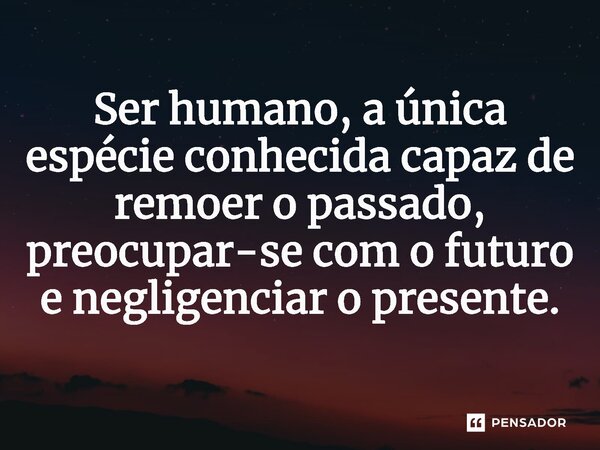 ⁠Ser humano, a única espécie conhecida capaz de remoer o passado, preocupar-se com o futuro e negligenciar o presente.