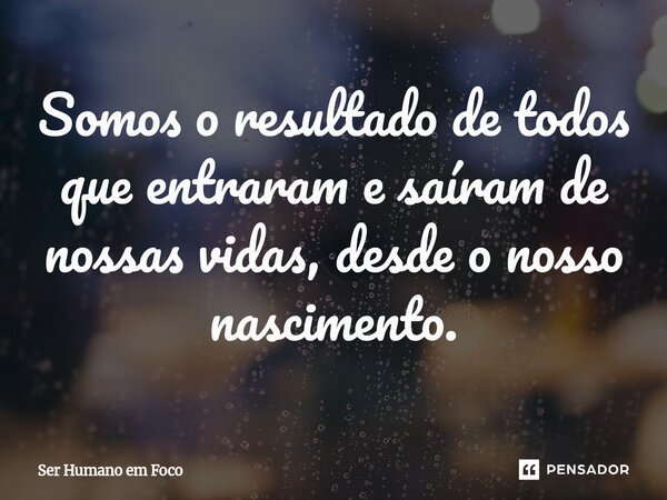 ⁠Somos o resultado de todos que entraram e saíram de nossas vidas, desde o nosso nascimento.... Frase de Ser Humano em Foco.