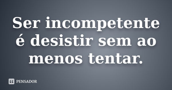 Ser incompetente é desistir sem ao menos tentar.