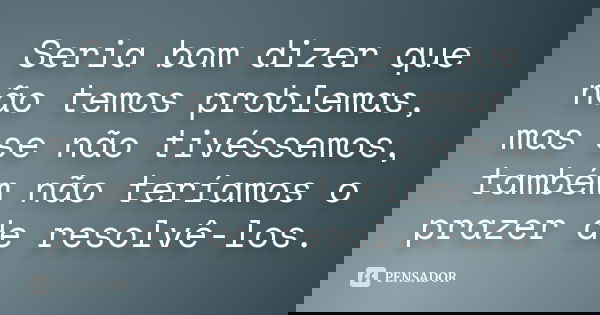 Seria bom dizer que não temos problemas, mas se não tivéssemos, também não teríamos o prazer de resolvê-los.