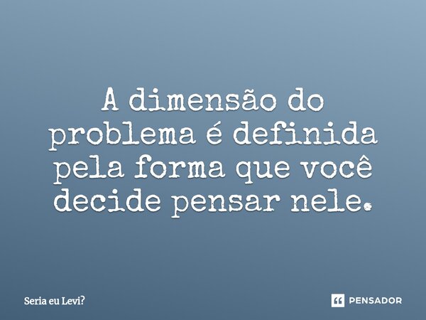 A dimensão do problema é definida pela forma que você decide pensar nele.... Frase de Seria eu Levi.
