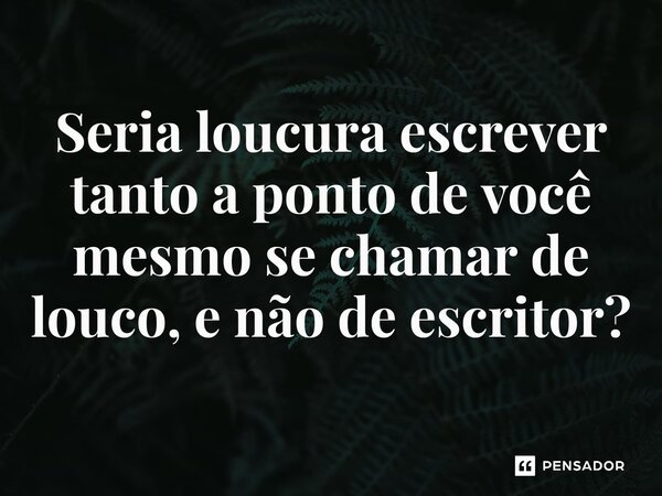 ⁠Seria loucura escrever tanto a ponto de você mesmo se chamar de louco, e não de escritor?