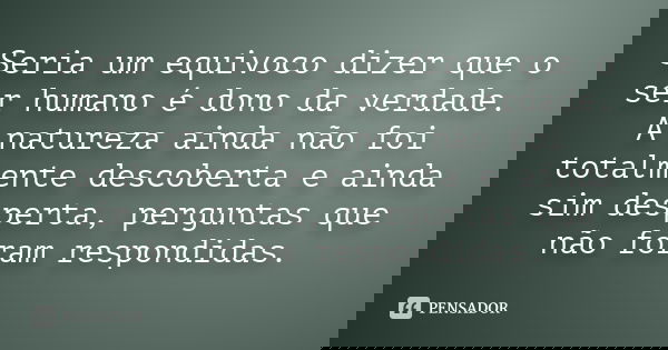 Seria um equivoco dizer que o ser humano é dono da verdade. A natureza ainda não foi totalmente descoberta e ainda sim desperta, perguntas que não foram respond