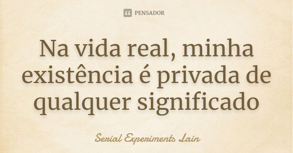 Na vida real, minha existência é privada de qualquer significado... Frase de Serial experiments lain.