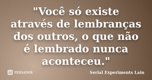 "Você só existe através de lembranças dos outros, o que não é lembrado nunca aconteceu."... Frase de Serial Experiments Lain.