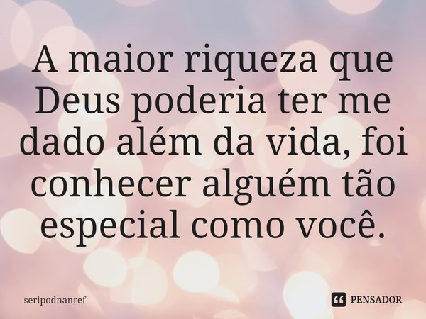 ⁠A maior riqueza que Deus poderia ter me dado além da vida, foi conhecer alguém tão especial como você.... Frase de seriPodnanreF.