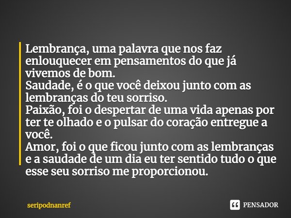 ⁠⁠Lembrança, uma palavra que nos faz enlouquecer em pensamentos do que já vivemos de bom.
Saudade, é o que você deixou junto com as lembranças do teu sorriso.
P... Frase de seriPodnanreF.