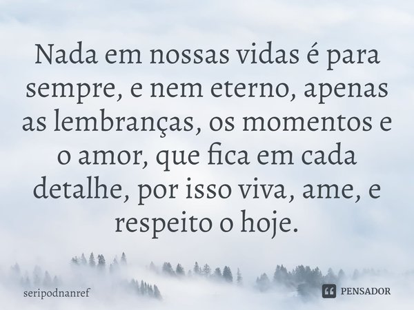 ⁠Nada em nossas vidas é para sempre, e nem eterno, apenas as lembranças, os momentos e o amor, que fica em cada detalhe, por isso viva, ame, e respeito o hoje.... Frase de seriPodnanreF.