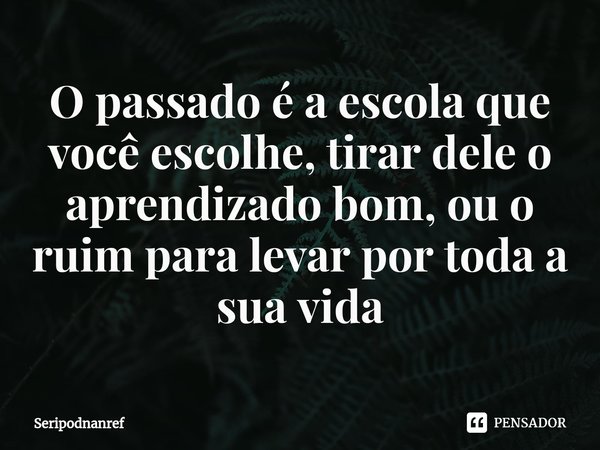 ⁠O passado é a escola que você escolhe, tirar dele o aprendizado bom, ou o ruim para levar por toda a sua vida... Frase de seriPodnanreF.