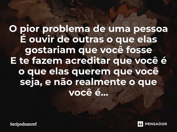 ⁠O pior problema de uma pessoa É ouvir de outras o que elas gostariam que você fosse E te fazem acreditar que você é o que elas querem que você seja, e não real... Frase de seriPodnanreF.