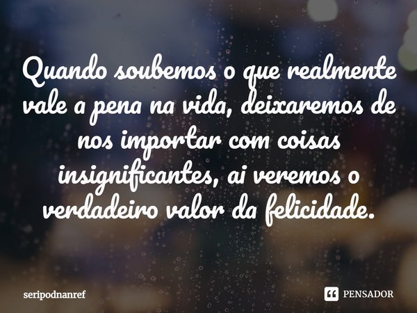 ⁠Quando soubemos o que realmente vale a pena na vida, deixaremos de nos importar com coisas insignificantes, ai veremos o verdadeiro valor da felicidade.... Frase de seriPodnanreF.