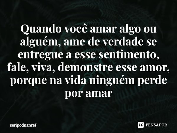 ⁠Quando você amar algo ou alguém, ame de verdade se entregue a esse sentimento, fale, viva, demonstre esse amor, porque na vida ninguém perde por amar... Frase de seriPodnanreF.