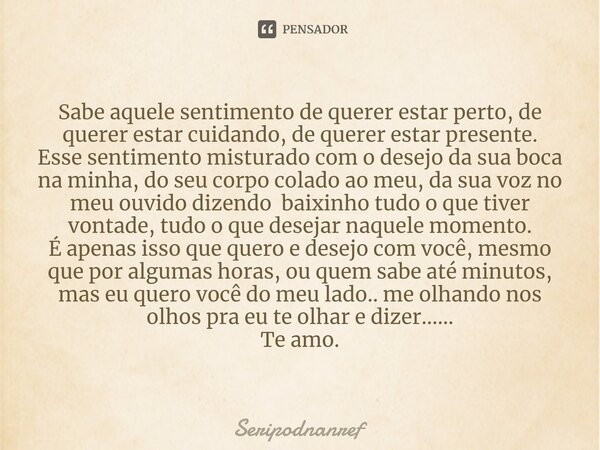 ⁠Sabe aquele sentimento de querer estar perto, de querer estar cuidando, de querer estar presente. Esse sentimento misturado com o desejo da sua boca na minha, ... Frase de seriPodnanreF.