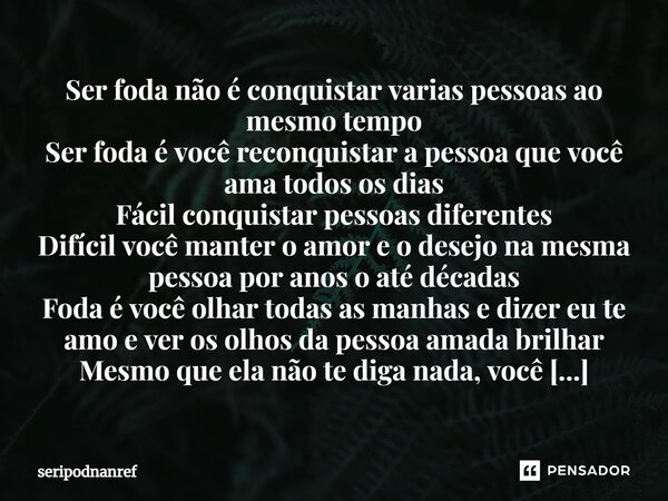 ⁠Ser foda não é conquistar varias pessoas ao mesmo tempo Ser foda é você reconquistar a pessoa que você ama todos os dias Fácil conquistar pessoas diferentes Di... Frase de seriPodnanreF.