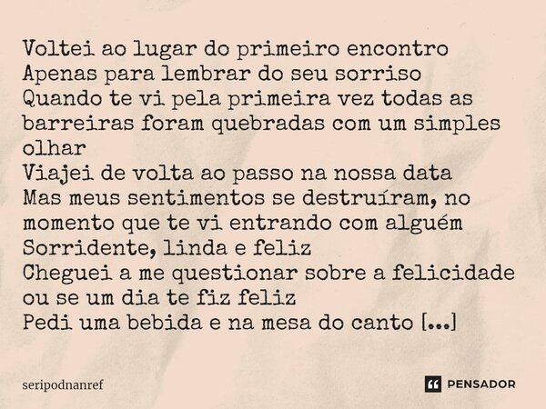 ⁠Voltei ao lugar do primeiro encontro Apenas para lembrar do seu sorriso Quando te vi pela primeira vez todas as barreiras foram quebradas com um simples olhar ... Frase de seriPodnanreF.