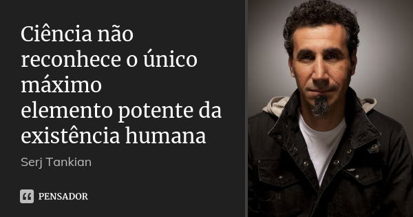 Ciência não reconhece o único máximo elemento potente da existência humana... Frase de Serj tankian.