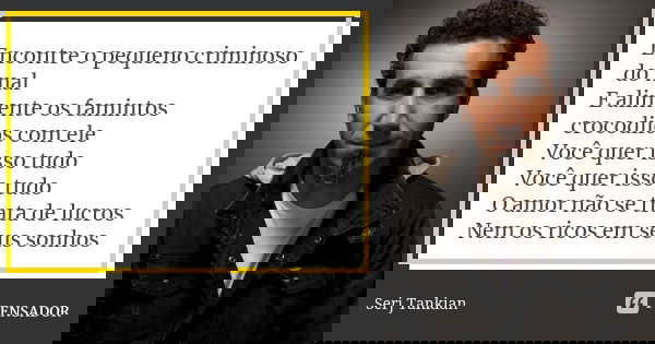 Encontre o pequeno criminoso do mal E alimente os famintos crocodilos com ele Você quer isso tudo Você quer isso tudo O amor não se trata de lucros Nem os ricos... Frase de Serj tankian.